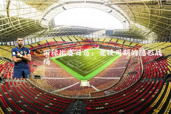 国际比赛日历：竞技周期的隐形战场